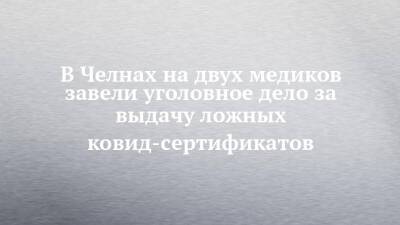 В Челнах на двух медиков завели уголовное дело за выдачу ложных ковид-сертификатов - chelny-izvest.ru - Россия - респ. Татарстан
