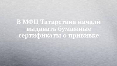В МФЦ Татарстана начали выдавать бумажные сертификаты о прививке - chelny-izvest.ru - респ. Татарстан