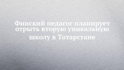 Финский педагог планирует отрыть вторую уникальную школу в Татарстане - chelny-izvest.ru - Россия - респ. Татарстан - Казань - Нижнекамск