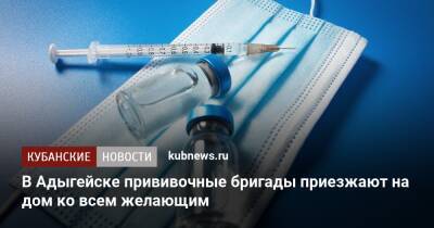 В Адыгейске прививочные бригады приезжают на дом ко всем желающим - kubnews.ru - респ. Адыгея