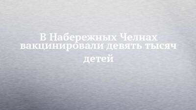 В Набережных Челнах вакцинировали девять тысяч детей - chelny-izvest.ru - Набережные Челны