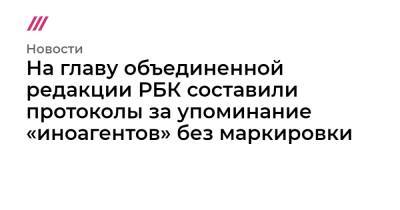 На главу объединенной редакции РБК составили протоколы за упоминание «иноагентов» без маркировки - tvrain.ru - Россия