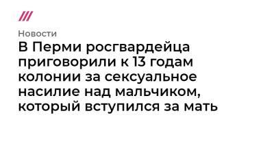 В Перми росгвардейца приговорили к 13 годам колонии за сексуальное насилие над мальчиком, который вступился за мать - tvrain.ru - Екатеринбург - Пермь
