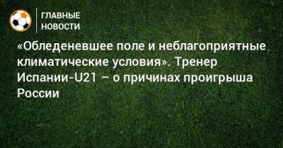 «Обледеневшее поле и неблагоприятные климатические условия». Тренер Испании-U21 – о причинах проигрыша России - bombardir.ru - Россия - Испания