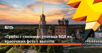 Екатерина II - «Грибы с глазами»: столица ВДВ на красочных фото с высоты - ridus.ru - Рязань