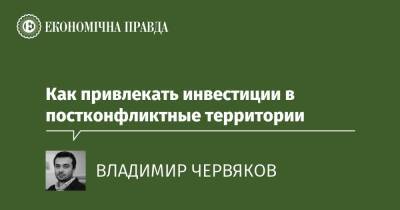 Как привлекать инвестиции в постконфликтные территории - epravda.com.ua - Украина - Донбасс