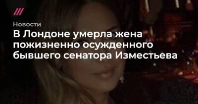 Евгений Чичваркин - В Лондоне умерла жена пожизненно осужденного бывшего сенатора Изместьева - tvrain.ru - Башкирия - Англия - Лондон