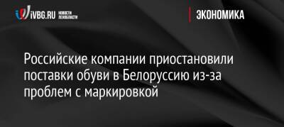 Российские компании приостановили поставки обуви в Белоруссию из-за проблем с маркировкой - ivbg.ru - Россия - Украина - Белоруссия - Европа