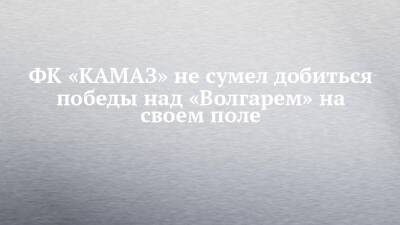 ФК «КАМАЗ» не сумел добиться победы над «Волгарем» на своем поле - chelny-izvest.ru - Набережные Челны - Астрахань - Липецк