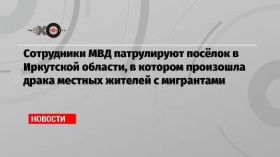Сотрудники МВД патрулируют посёлок в Иркутской области, в котором произошла драка местных жителей с мигрантами - echo.msk.ru - Иркутская обл.