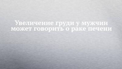 Увеличение груди у мужчин может говорить о раке печени - chelny-izvest.ru