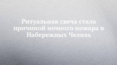 Ритуальная свеча стала причиной ночного пожара в Набережных Челнах - chelny-izvest.ru - Набережные Челны