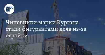 Чиновники мэрии Кургана стали фигурантами дела из-за стройки - ura.news - Россия - Курган