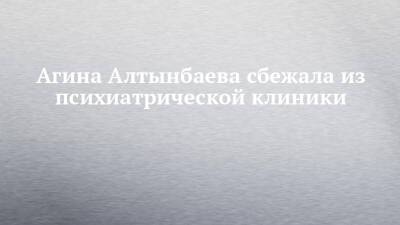 Агина Алтынбаева - Агина Алтынбаева сбежала из психиатрической клиники - chelny-izvest.ru - Набережные Челны