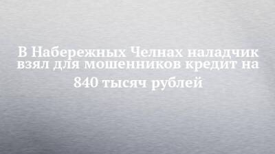 В Набережных Челнах наладчик взял для мошенников кредит на 840 тысяч рублей - chelny-izvest.ru - Набережные Челны
