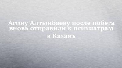 Агина Алтынбаева - Агину Алтынбаеву после побега вновь отправили к психиатрам в Казань - chelny-izvest.ru - Набережные Челны - Казань