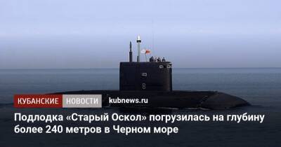 Подлодка «Старый Оскол» погрузилась на глубину более 240 метров в Черном море - kubnews.ru - Краснодарский край - Минобороны - Черное Море