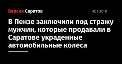 В Пензе заключили под стражу мужчин, которые продавали в Саратове украденные автомобильные колеса - nversia.ru - Саратов - Пензенская обл. - Пенза