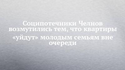 Соципотечники Челнов возмутились тем, что квартиры «уйдут» молодым семьям вне очереди - chelny-izvest.ru - Набережные Челны