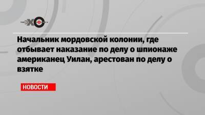 Пол Уилан - Начальник мордовской колонии, где отбывает наказание по делу о шпионаже американец Уилан, арестован по делу о взятке - echo.msk.ru - республика Мордовия