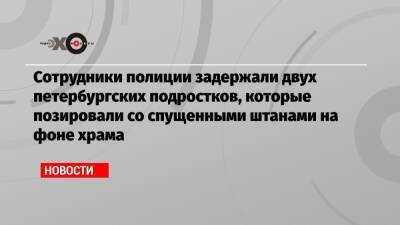 Сотрудники полиции задержали двух петербургских подростков, которые позировали со спущенными штанами на фоне храма - echo.msk.ru