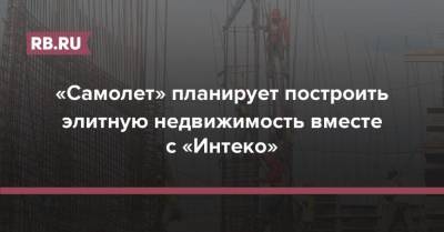 «Самолет» планирует построить элитную недвижимость вместе с «Интеко» - rb.ru