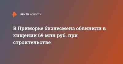 В Приморье бизнесмена обвинили в хищении 69 млн руб. при строительстве - ren.tv - Россия - Приморье край - респ. Саха - окр. Дальневосточный