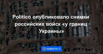 Politico опубликовало снимки российских войск «у границ Украины» - news.mail.ru - Россия - Украина - Англия - Washington - Брянск - Курск