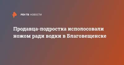 Продавца-подростка исполосовали ножом ради водки в Благовещенске - ren.tv - Амурская обл. - Благовещенск