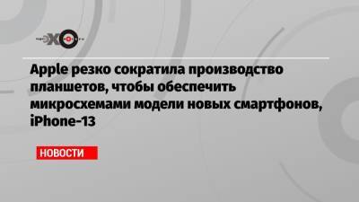 Apple резко сократила производство планшетов, чтобы обеспечить микросхемами модели новых смартфонов, iPhone-13 - echo.msk.ru