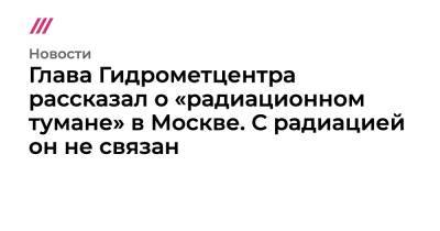 Глава Гидрометцентра рассказал о «радиационном тумане» в Москве. С радиацией он не связан - tvrain.ru - Москва