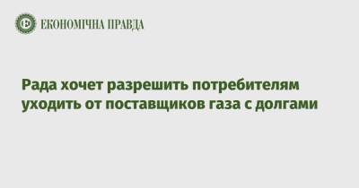 Рада хочет разрешить потребителям уходить от поставщиков газа с долгами - epravda.com.ua - Украина
