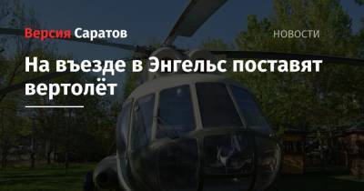 Алексей Стрельников - На въезде в Энгельс поставят вертолёт - nversia.ru - район Энгельсский