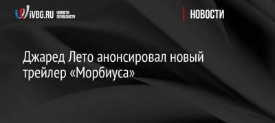 Джаред Лето - Джаред Лето анонсировал новый трейлер «Морбиуса» - ivbg.ru - Россия - США - Украина