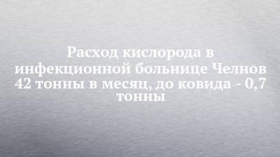 Расход кислорода в инфекционной больнице Челнов 42 тонны в месяц, до ковида - 0,7 тонны - chelny-izvest.ru