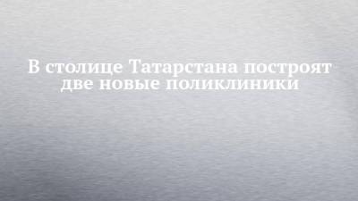 Сергей Миронов - В столице Татарстана построят две новые поликлиники - chelny-izvest.ru - респ. Татарстан - Казань - район Московский, Казань