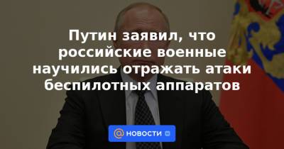 Путин заявил, что российские военные научились отражать атаки беспилотных аппаратов - news.mail.ru - Сирия