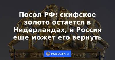 Посол РФ: скифское золото остается в Нидерландах, и Россия еще может его вернуть - news.mail.ru - Россия - Голландия