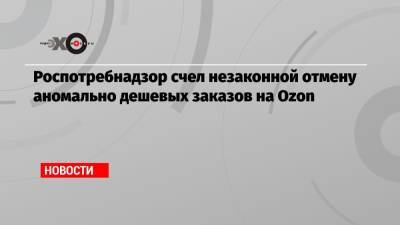 Роспотребнадзор счел незаконной отмену аномально дешевых заказов на Ozon - echo.msk.ru