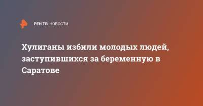 Хулиганы избили молодых людей, заступившихся за беременную в Саратове - ren.tv - Саратов