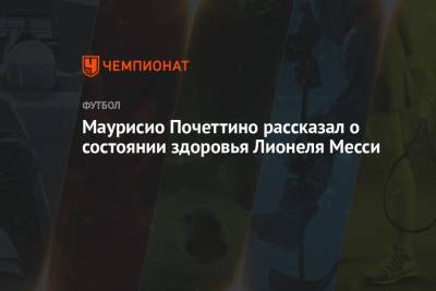 Маурисио Почеттино - Лионеля Месси - Маурисио Почеттино рассказал о состоянии здоровья Лионеля Месси - championat.com - Аргентина