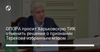 Игорь Терехов - ОПОРА просит Харьковскую ТИК отменить решение о признании Терехова избранным мэром - liga.net - Украина