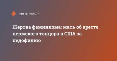 Жертва феминизма: мать об аресте пермского танцора в США за педофилию - ren.tv - Россия - США