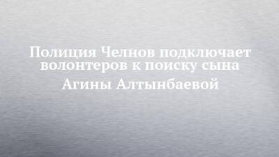 Агина Алтынбаева - Полиция Челнов подключает волонтеров к поиску сына Агины Алтынбаевой - chelny-izvest.ru - Набережные Челны - Казань