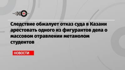 Александр Бастрыкин - Следствие обжалует отказ суда в Казани арестовать одного из фигурантов дела о массовом отравлении метанолом студентов - echo.msk.ru - респ. Татарстан - Казань