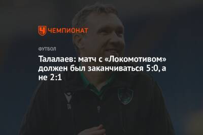 Андрей Талалаев - Талалаев: матч с «Локомотивом» должен был заканчиваться 5:0, а не 2:1 - championat.com