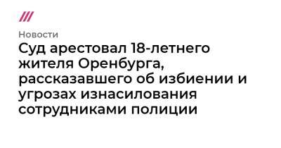 Суд арестовал 18-летнего жителя Оренбурга, рассказавшего об избиении и угрозах изнасилования сотрудниками полиции - tvrain.ru - Оренбург