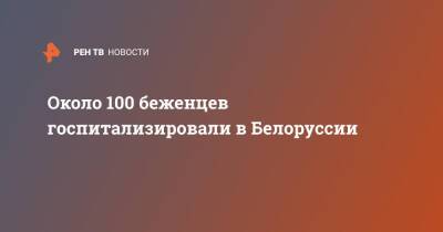 Около 100 беженцев госпитализировали в Белоруссии - ren.tv - Белоруссия - Польша