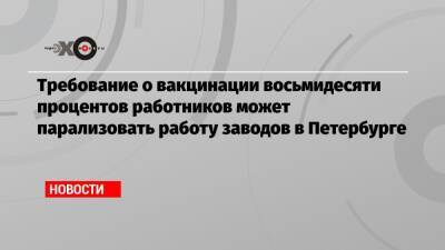 Требование о вакцинации восьмидесяти процентов работников может парализовать работу заводов в Петербурге - echo.msk.ru - Санкт-Петербург