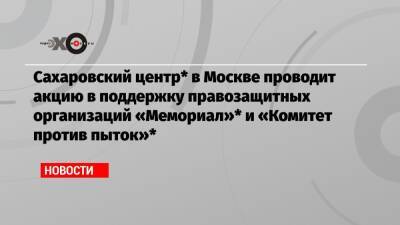Сахаровский центр* в Москве проводит акцию в поддержку правозащитных организаций «Мемориал»* и «Комитет против пыток»* - echo.msk.ru - Москва - Россия - респ. Чечня